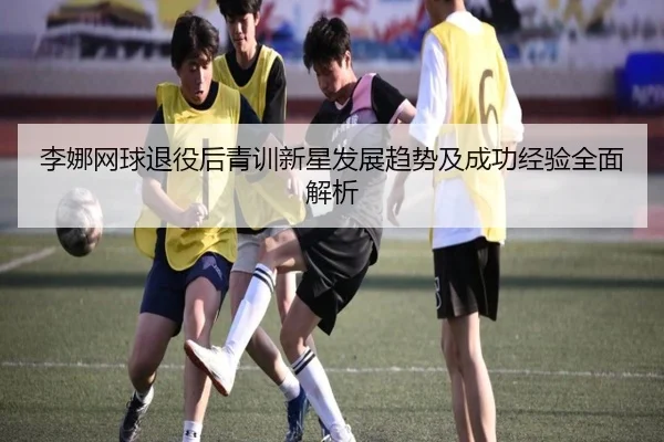 李娜网球退役后青训新星发展趋势及成功经验全面解析（PGSoft）